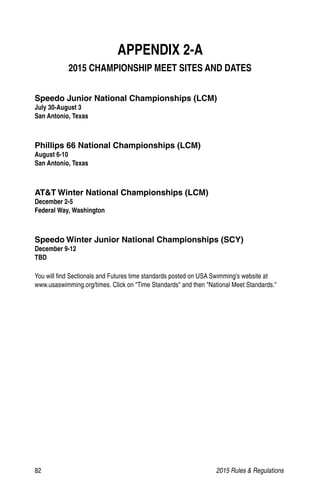 82	 2015 Rules  Regulations
APPENDIX 2-A
2015 CHAMPIONSHIP MEET SITES AND DATES
Speedo Junior National Championships (LCM)
July 30-August 3
San Antonio, Texas
Phillips 66 National Championships (LCM)
August 6-10
San Antonio, Texas
ATT Winter National Championships (LCM)
December 2-5
Federal Way, Washington
Speedo Winter Junior National Championships (SCY)
December 9-12
TBD
You will find Sectionals and Futures time standards posted on USA Swimming's website at
www.usaswimming.org/times. Click on Time Standards and then National Meet Standards.
 
