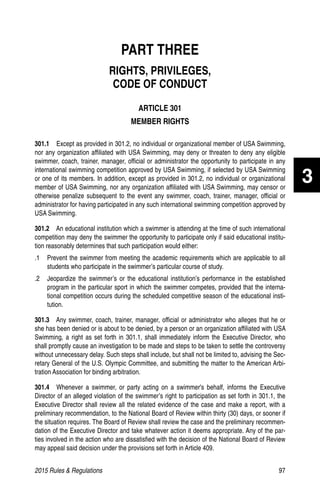 2015 Rules  Regulations	97
PART THREE
RIGHTS, PRIVILEGES,
CODE OF CONDUCT
ARTICLE 301
MEMBER RIGHTS
301.1   Except as provided in 301.2, no individual or organizational member of USA Swimming,
nor any organization affiliated with USA Swimming, may deny or threaten to deny any eligible
swimmer, coach, trainer, manager, official or administrator the opportunity to participate in any
international swimming competition approved by USA Swimming, if selected by USA Swimming
or one of its members. In addition, except as provided in 301.2, no individual or organizational
member of USA Swimming, nor any organization affiliated with USA Swimming, may censor or
otherwise penalize subsequent to the event any swimmer, coach, trainer, manager, official or
administrator for having participated in any such international swimming competition approved by
USA Swimming.
301.2   An educational institution which a swimmer is attending at the time of such international
competition may deny the swimmer the opportunity to participate only if said educational institu-
tion reasonably determines that such participation would either:
.1 	 Prevent the swimmer from meeting the academic requirements which are applicable to all
students who participate in the swimmer’s particular course of study.
.2 	 Jeopardize the swimmer’s or the educational institution’s performance in the established
program in the particular sport in which the swimmer competes, provided that the interna-
tional competition occurs during the scheduled competitive season of the educational insti-
tution.
301.3  Any swimmer, coach, trainer, manager, official or administrator who alleges that he or
she has been denied or is about to be denied, by a person or an organization affiliated with USA
Swimming, a right as set forth in 301.1, shall immediately inform the Executive Director, who
shall promptly cause an investigation to be made and steps to be taken to settle the controversy
without unnecessary delay. Such steps shall include, but shall not be limited to, advising the Sec-
retary General of the U.S. Olympic Committee, and submitting the matter to the American Arbi-
tration Association for binding arbitration.
301.4  Whenever a swimmer, or party acting on a swimmer's behalf, informs the Executive
Director of an alleged violation of the swimmer’s right to participation as set forth in 301.1, the
Executive Director shall review all the related evidence of the case and make a report, with a
preliminary recommendation, to the National Board of Review within thirty (30) days, or sooner if
the situation requires. The Board of Review shall review the case and the preliminary recommen-
dation of the Executive Director and take whatever action it deems appropriate. Any of the par-
ties involved in the action who are dissatisfied with the decision of the National Board of Review
may appeal said decision under the provisions set forth in Article 409.
3
 