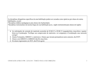 OFERTAS DE LETRAS UFPR – 22/06/2015 - VERSÃO FINAL COM CORREÇÕES 3
As disciplinas obrigatórias específicas de uma habilitação podem ser cursadas como optativas por alunos de outras
habilitações, exceto:
*disciplinas didático-pedagógicas para alunos dos bacharelados
*disciplinas instrumentais da mesma língua de sua habilitação (p.ex., inglês instrumental para alunos do inglês)
• As solicitações de correção de matrícula ocorrerão de 03.08.15 a 05.08.15 (segunda-feira, terça-feira e quarta-
feira) na Coordenação. Verifique seu comprovante de matrícula e só compareça à Coordenação caso necessite
corrigir!
• Alunos Formandos, GRR2011 e anteriores e Alunos que iniciam permanência neste semestre, dia 03/07.
• Alunos com GRR2012 a GRR2014 dia 04, terça-feira.
• Os alunos ingressantes em 2015, dia 05 de agosto
 
