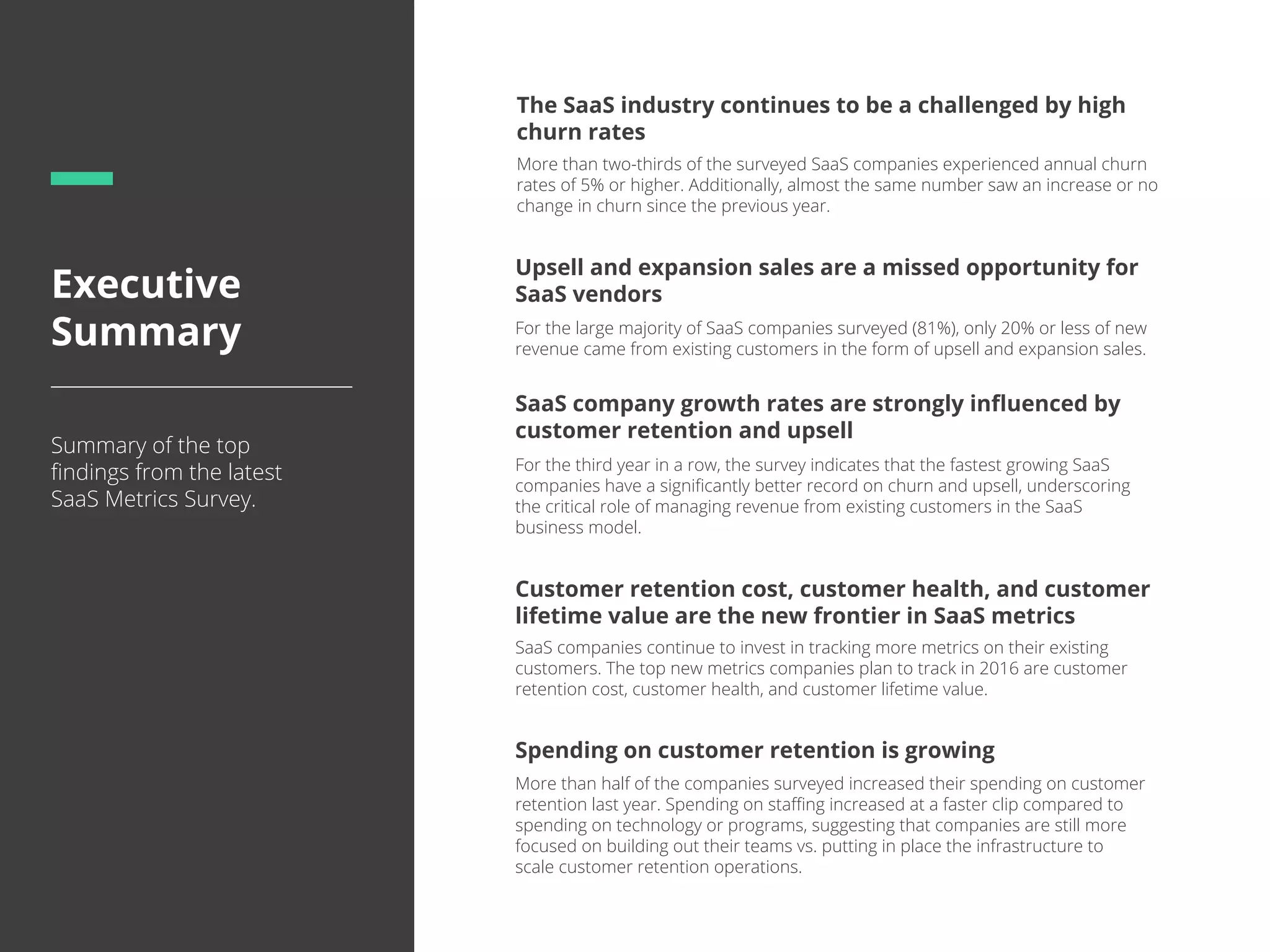 Executive
Summary
Summary of the top
ﬁndings from the latest
SaaS Metrics Survey.
Customer retention cost, customer health, and customer
lifetime value are the new frontier in SaaS metrics
The SaaS industry continues to be a challenged by high
churn rates
Spending on customer retention is growing
SaaS companies continue to invest in tracking more metrics on their existing
customers. The top new metrics companies plan to track in 2016 are customer
retention cost, customer health, and customer lifetime value.
More than two-thirds of the surveyed SaaS companies experienced annual churn
rates of 5% or higher. Additionally, almost the same number saw an increase or no
change in churn since the previous year.
More than half of the companies surveyed increased their spending on customer
retention last year. Spending on staﬃng increased at a faster clip compared to
spending on technology or programs, suggesting that companies are still more
focused on building out their teams vs. putting in place the infrastructure to
scale customer retention operations.
Upsell and expansion sales are a missed opportunity for
SaaS vendors
For the large majority of SaaS companies surveyed (81%), only 20% or less of new
revenue came from existing customers in the form of upsell and expansion sales.
SaaS company growth rates are strongly inﬂuenced by
customer retention and upsell
For the third year in a row, the survey indicates that the fastest growing SaaS
companies have a signiﬁcantly better record on churn and upsell, underscoring
the critical role of managing revenue from existing customers in the SaaS
business model.
 