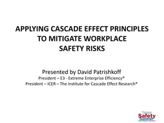 APPLYING CASCADE EFFECT PRINCIPLES
TO MITIGATE WORKPLACE
SAFETY RISKS
Presented by David Patrishkoff
President – E3 - Extreme Enterprise Efficiency®
President – ICER – The Institute for Cascade Effect Research®
 