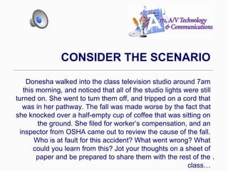 1
CONSIDER THE SCENARIO
Donesha walked into the class television studio around 7am
this morning, and noticed that all of the studio lights were still
turned on. She went to turn them off, and tripped on a cord that
was in her pathway. The fall was made worse by the fact that
she knocked over a half-empty cup of coffee that was sitting on
the ground. She filed for worker’s compensation, and an
inspector from OSHA came out to review the cause of the fall.
Who is at fault for this accident? What went wrong? What
could you learn from this? Jot your thoughts on a sheet of
paper and be prepared to share them with the rest of the
class…
 