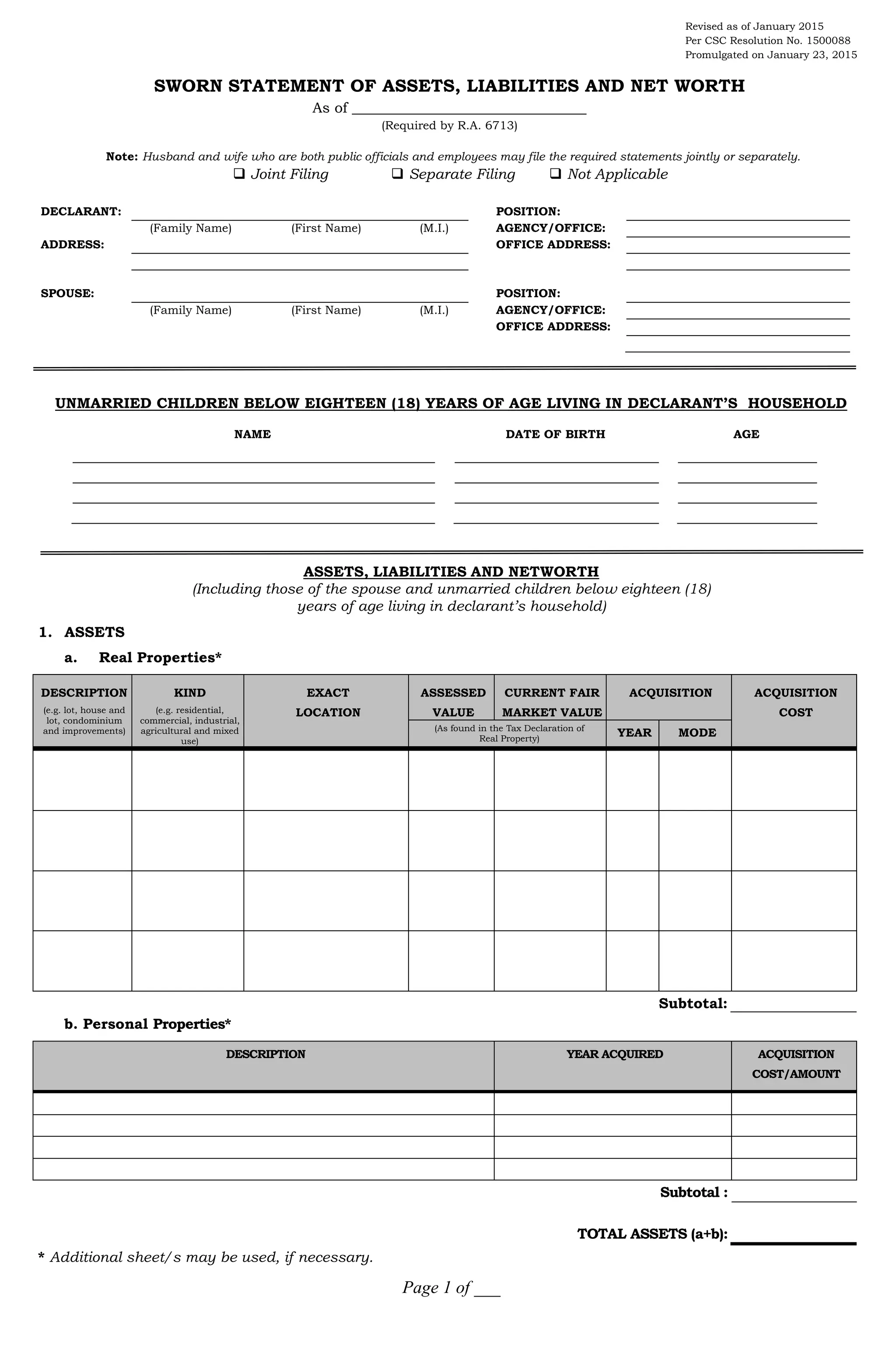 Page 1 of ___
Revised as of January 2015
Per CSC Resolution No. 1500088
Promulgated on January 23, 2015
SWORN STATEMENT OF ASSETS, LIABILITIES AND NET WORTH
As of ________________________________
(Required by R.A. 6713)
Note: Husband and wife who are both public officials and employees may file the required statements jointly or separately.
 Joint Filing  Separate Filing  Not Applicable
DECLARANT: POSITION:
(Family Name) (First Name) (M.I.) AGENCY/OFFICE:
ADDRESS: OFFICE ADDRESS:
SPOUSE: POSITION:
(Family Name) (First Name) (M.I.) AGENCY/OFFICE:
OFFICE ADDRESS:
UNMARRIED CHILDREN BELOW EIGHTEEN (18) YEARS OF AGE LIVING IN DECLARANT’S HOUSEHOLD
NAME DATE OF BIRTH AGE
ASSETS, LIABILITIES AND NETWORTH
(Including those of the spouse and unmarried children below eighteen (18)
years of age living in declarant’s household)
1. ASSETS
a. Real Properties*
DESCRIPTION
(e.g. lot, house and
lot, condominium
and improvements)
KIND
(e.g. residential,
commercial, industrial,
agricultural and mixed
use)
EXACT
LOCATION
ASSESSED
VALUE
CURRENT FAIR
MARKET VALUE
ACQUISITION ACQUISITION
COST
(As found in the Tax Declaration of
Real Property)
YEAR MODE
Subtotal:
b. Personal Properties*
DESCRIPTION YEAR ACQUIRED ACQUISITION
COST/AMOUNT
Subtotal :
TOTAL ASSETS (a+b):
* Additional sheet/s may be used, if necessary.
 