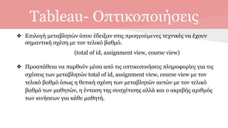 Tableau- Οπτικοποιήσεις
❖ Επιλογή μεταβλητών όπου έδειξαν στις προηγούμενες τεχνικές να έχουν
σημαντική σχέση με τον τελικό βαθμό.
(total of id, assignment view, course view)
❖ Προσπάθεια να παρθούν μέσα από τις οπτικοποιήσεις πληροφορίες για τις
σχέσεις των μεταβλητών total of id, assignment view, course view με τον
τελικό βαθμό όπως η θετική σχέση των μεταβλητών αυτών με τον τελικό
βαθμό των μαθητών, η ένταση της συσχέτισης αλλά και ο ακριβής αριθμός
των κινήσεων για κάθε μαθητή.
 