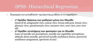 SPSS- Hierarchical Regression
- Χωρισμός των μεταβλητών της έρευνας με βάση το τι εκφράζουν:
- 1η Ομάδα: δράσεις των μαθητών μέσα στο Moodle
(total of id, assignment view, course view, forum add post, forum view,
glossary view, questionnaire view, resource view, user view, user view
all)
- 2η Ομάδα: αντιλήψεις των φοιτητών για το Moodle
(ease of moodle use perceptions, moodle use capability perceptions,
attitude about moodle, perceived moodle usefulness lesson, perceived
usefulness assignment, spectrum of use)
 