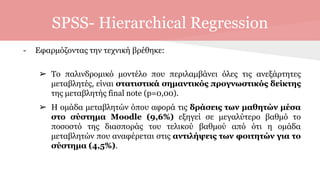 SPSS- Hierarchical Regression
- Εφαρμόζοντας την τεχνική βρέθηκε:
➢ Το παλινδρομικό μοντέλο που περιλαμβάνει όλες τις ανεξάρτητες
μεταβλητές, είναι στατιστικά σημαντικός προγνωστικός δείκτης
της μεταβλητής final note (p=0,00).
➢ Η ομάδα μεταβλητών όπου αφορά τις δράσεις των μαθητών μέσα
στο σύστημα Moodle (9,6%) εξηγεί σε μεγαλύτερο βαθμό το
ποσοστό της διασποράς του τελικού βαθμού από ότι η ομάδα
μεταβλητών που αναφέρεται στις αντιλήψεις των φοιτητών για το
σύστημα (4,5%).
 