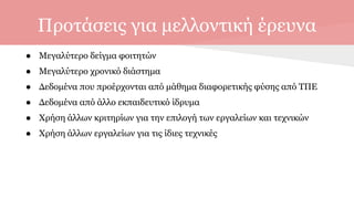 Προτάσεις για μελλοντική έρευνα
● Μεγαλύτερο δείγμα φοιτητών
● Μεγαλύτερο χρονικό διάστημα
● Δεδομένα που προέρχονται από μάθημα διαφορετικής φύσης από ΤΠΕ
● Δεδομένα από άλλο εκπαιδευτικό ίδρυμα
● Χρήση άλλων κριτηρίων για την επιλογή των εργαλείων και τεχνικών
● Χρήση άλλων εργαλείων για τις ίδιες τεχνικές
 