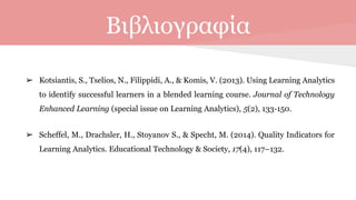 Βιβλιογραφία
➢ Kotsiantis, S., Tselios, N., Filippidi, A., & Komis, V. (2013). Using Learning Analytics
to identify successful learners in a blended learning course. Journal of Technology
Enhanced Learning (special issue on Learning Analytics), 5(2), 133-150.
➢ Scheffel, M., Drachsler, H., Stoyanov S., & Specht, M. (2014). Quality Indicators for
Learning Analytics. Educational Technology & Society, 17(4), 117–132.
 