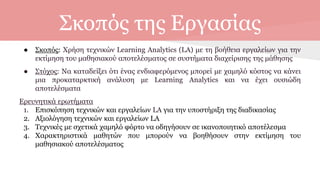 Σκοπός της Εργασίας
● Σκοπός: Χρήση τεχνικών Learning Analytics (LA) με τη βοήθεια εργαλείων για την
εκτίμηση του μαθησιακού αποτελέσματος σε συστήματα διαχείρισης της μάθησης
● Στόχος: Να καταδείξει ότι ένας ενδιαφερόμενος μπορεί με χαμηλό κόστος να κάνει
μια προκαταρκτική ανάλυση με Learning Analytics και να έχει ουσιώδη
αποτελέσματα
Ερευνητικά ερωτήματα
1. Επισκόπηση τεχνικών και εργαλείων LA για την υποστήριξη της διαδικασίας
2. Αξιολόγηση τεχνικών και εργαλείων LA
3. Τεχνικές με σχετικά χαμηλό φόρτο να οδηγήσουν σε ικανοποιητικό αποτέλεσμα
4. Χαρακτηριστικά μαθητών που μπορούν να βοηθήσουν στην εκτίμηση του
μαθησιακού αποτελέσματος
 