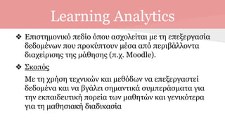 Learning Analytics
❖ Επιστημονικό πεδίο όπου ασχολείται με τη επεξεργασία
δεδομένων που προκύπτουν μέσα από περιβάλλοντα
διαχείρισης της μάθησης (π.χ. Moodle).
❖ Σκοπός
Με τη χρήση τεχνικών και μεθόδων να επεξεργαστεί
δεδομένα και να βγάλει σημαντικά συμπεράσματα για
την εκπαιδευτική πορεία των μαθητών και γενικότερα
για τη μαθησιακή διαδικασία
 