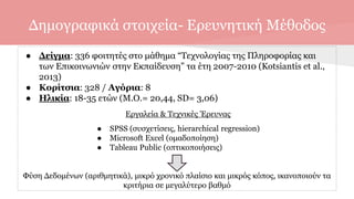 Δημογραφικά στοιχεία- Ερευνητική Μέθοδος
● Δείγμα: 336 φοιτητές στο μάθημα “Τεχνολογίας της Πληροφορίας και
των Επικοινωνιών στην Εκπαίδευση” τα έτη 2007-2010 (Kotsiantis et al.,
2013)
● Κορίτσια: 328 / Αγόρια: 8
● Ηλικία: 18-35 ετών (Μ.Ο.= 20,44, SD= 3,06)
Εργαλεία & Τεχνικές Έρευνας
● SPSS (συσχετίσεις, hierarchical regression)
● Microsoft Excel (ομαδοποίηση)
● Tableau Public (οπτικοποιήσεις)
Φύση Δεδομένων (αριθμητικά), μικρό χρονικό πλαίσιο και μικρός κόπος, ικανοποιούν τα
κριτήρια σε μεγαλύτερο βαθμό
 