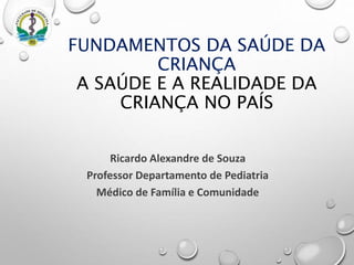 Ricardo Alexandre de Souza
Professor Departamento de Pediatria
Médico de Família e Comunidade
FUNDAMENTOS DA SAÚDE DA
CRIANÇA
A SAÚDE E A REALIDADE DA
CRIANÇA NO PAÍS
 