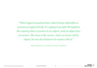 (F)EMPOWERMENT 10www.trendwatching.com/trends/fempowerment
Maria Guimarães, co-founder of Cerveja Feminista
“When hypersexualized beer advertising objectifies a
woman so aggressively, it’s saying to people throughout
the country that a woman is an object. And an object has
an owner. The man is the owner. And, as owner of the
object, he can do whatever he wants with it.”
 