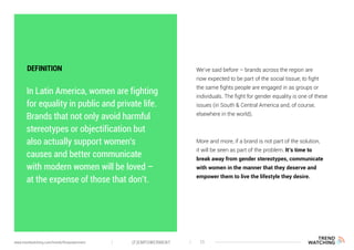 In Latin America, women are fighting
for equality in public and private life.
Brands that not only avoid harmful
stereotypes or objectification but
also actually support women’s
causes and better communicate
with modern women will be loved –
at the expense of those that don’t.
We’ve said before – brands across the region are
now expected to be part of the social tissue, to fight
the same fights people are engaged in as groups or
individuals. The fight for gender equality is one of these
issues (in South & Central America and, of course,
elsewhere in the world).
More and more, if a brand is not part of the solution,
it will be seen as part of the problem. It’s time to
break away from gender stereotypes, communicate
with women in the manner that they deserve and
empower them to live the lifestyle they desire.
DEFINITION
(F)EMPOWERMENT 11www.trendwatching.com/trends/fempowerment
 