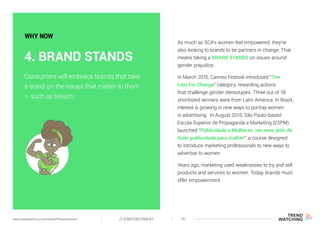 As much as SCA’s women feel empowered, they’re
also looking to brands to be partners in change. That
means taking a BRAND STANDS on issues around
gender prejudice.
In March 2015, Cannes Festival introduced “The
Lion For Change” category, rewarding actions
that challenge gender stereotypes. Three out of 18
shortlisted winners were from Latin America. In Brazil,
interest is growing in new ways to portray women
in advertising. In August 2015, São Paulo-based
Escola Superior de Propaganda e Marketing (ESPM)
launched “Publicidade e Mulheres: um novo jeito de
fazer publicidade para mulher”, a course designed
to introduce marketing professionals to new ways to
advertise to women.
Years ago, marketing used weaknesses to try and sell
products and services to women. Today, brands must
offer empowerment.
Consumers will embrace brands that take
a stand on the issues that matter to them
– such as sexism.
4. BRAND STANDS
WHY NOW
(F)EMPOWERMENT 16www.trendwatching.com/trends/fempowerment
 