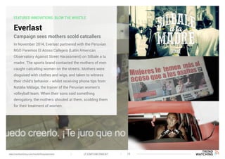 FEATURED INNOVATIONS: BLOW THE WHISTLE
Everlast
In November 2014, Everlast partnered with the Peruvian
NGO Paremos El Acoso Callejero (Latin American
Observatory Against Street Harassment) on Sílbale a tu
madre. The sports brand contacted the mothers of men
caught catcalling women on the streets. Mothers were
disguised with clothes and wigs, and taken to witness
their child’s behavior - whilst receiving phone tips from
Natália Málaga, the trainer of the Peruvian women’s
volleyball team. When their sons said something
derogatory, the mothers shouted at them, scolding them
for their treatment of women.
Campaign sees mothers scold catcallers
(F)EMPOWERMENT 19www.trendwatching.com/trends/fempowerment
 