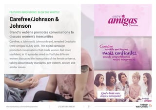 FEATURED INNOVATIONS: BLOW THE WHISTLE
Carefree/Johnson &
Johnson
Carefree, a Johnson & Johnson brand, revealed Desabafo
Entre Amigas in July 2015. The digital campaign
promoted conversations that made women feel more
confident; in 10 episodes aired on YouTube different
women discussed the insecurities of the female universe,
talking about beauty standards, self-esteem, sexism and
similar issues.
Brand’s website promotes conversations to
discuss women’s insecurities
(F)EMPOWERMENT 21www.trendwatching.com/trends/fempowerment
 