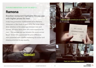 FEATURED INNOVATIONS: BLOW THE WHISTLE
Ramona
A day-long promotion implemented at the Ramona
restaurant in São Paulo in April 2015, The Unfair Menu
drew attention to the salary gap between men and
women. All menu items were 30% more expensive for
men – the average pay gap between the sexes across
Brazil. Diners who questioned the price difference
were presented with a leaflet explaining the action and
drawing attention to pay equality.
Brazilian restaurant highlights the pay gap
with higher prices for men
(F)EMPOWERMENT 22www.trendwatching.com/trends/fempowerment
 