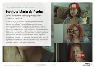 FEATURED INNOVATIONS: BLOW THE WHISTLE
Instituto Maria da Penha
In July 2015, NGO Instituto Maria da Penha launched
Marcas Escondidas (‘Hidden Marks’), an interactive
campaign on YouTube using squares (to imitate post-its)
consisting of lies used to cover up injuries, signs of violence
that women have suffered. The campaign used annotations
with common excuses used by women to hide the truth
behind their injuries – for example, “I was distracted and hit
my head on the kitchen cabinet.” Once the clip’s annotation
is closed, the injury then becomes visible.
NGO’s interactive campaign denounces
domestic violence
(F)EMPOWERMENT 23www.trendwatching.com/trends/fempowerment
 