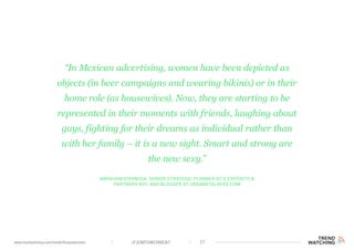 (F)EMPOWERMENT 27www.trendwatching.com/trends/fempowerment
Abraham Espinosa, Senior Strategic Planner at d expósito &
Partners NYC and blogger at urbanstalkers.com
“In Mexican advertising, women have been depicted as
objects (in beer campaigns and wearing bikinis) or in their
home role (as housewives). Now, they are starting to be
represented in their moments with friends, laughing about
guys, fighting for their dreams as individual rather than
with her family – it is a new sight. Smart and strong are
the new sexy.”
 