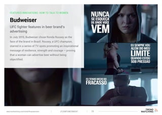 FEATURED INNOVATIONS: HOW TO TALK TO WOMEN
Budweiser
In July 2015, Budweiser chose Ronda Rousey as the
face of the brand in Brazil. Rousey, a UFC champion,
starred in a series of TV spots promoting an inspirational
message of resilience, strength and courage – proving
that a woman can advertise beer without being
objectified.
UFC fighter features in beer brand’s
advertising
(F)EMPOWERMENT 29www.trendwatching.com/trends/fempowerment
 