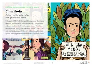 FEATURED INNOVATIONS: HOW TO TALK TO WOMEN
Chirimbote
In August 2015, the Chilean publishing house Chirimbote
released Antiprincesas (‘Anti-princesses’): a collection
of books for kids. Each book depicts a Latin American
woman as the protagonist (like Frida Kahlo, Violeta Parra
and Juana Azurduy), with the aim of breaking down old
gender stereotypes that often feature in children’s books.
Chilean publisher launches
‘anti-princesses’ books
(F)EMPOWERMENT 30www.trendwatching.com/trends/fempowerment
 