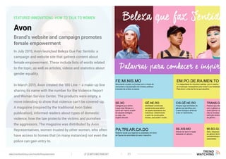 FEATURED INNOVATIONS: HOW TO TALK TO WOMEN
Avon
In July 2015, Avon launched Beleza Que Faz Sentido: a
campaign and website site that gathers content about
female empowerment. These include lists of words related
to the topic, as well as articles, videos and statistics about
gender equality.
In March 2015, Avon created the 180 Line – a make-up line
sharing its name with the number for the Violence Report
and Woman Service Center. The products were empty, a
move intending to show that violence can’t be covered-up.
A magazine (inspired by the traditional Avon Sales
publication), informed readers about types of domestic
violence, how the law protects the victims and punishes
the aggressors. The magazine was distributed by Avon
Representatives, women trusted by other women, who often
have access to homes that (in many instances) not even the
police can gain entry to.
Brand’s website and campaign promotes
female empowerment
(F)EMPOWERMENT 31www.trendwatching.com/trends/fempowerment
 