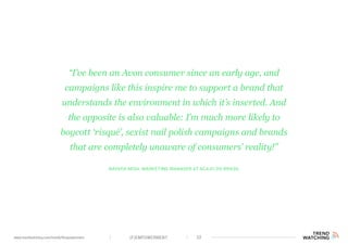 (F)EMPOWERMENT 32www.trendwatching.com/trends/fempowerment
Nayara Moia, Marketing Manager at Acaju do Brasil
“I’ve been an Avon consumer since an early age, and
campaigns like this inspire me to support a brand that
understands the environment in which it’s inserted. And
the opposite is also valuable: I’m much more likely to
boycott ‘risqué’, sexist nail polish campaigns and brands
that are completely unaware of consumers’ reality!”
 