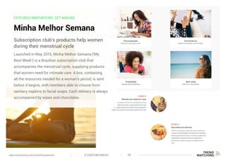 FEATURED INNOVATIONS: GET MAKING
Minha Melhor Semana
Launched in May 2015, Minha Melhor Semana (‘My
Best Week’) is a Brazilian subscription club that
accompanies the menstrual cycle, supplying products
that women need for intimate care. A box, containing
all the resources needed for a woman’s period, is sent
before it begins, with members able to choose from
sanitary napkins to facial soaps. Each delivery is always
accompanied by wipes and chocolates.
Subscription club’s products help women
during their menstrual cycle
(F)EMPOWERMENT 38www.trendwatching.com/trends/fempowerment
 