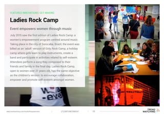 FEATURED INNOVATIONS: GET MAKING
Ladies Rock Camp
July 2015 saw the first edition of Ladies Rock Camp: a
women’s empowerment program centred around music.
Taking place in the city of Sorocaba, Brazil, the event was
billed as an ‘adult’ version of Girls Rock Camp, a holiday
camp where girls learn to play instruments, create a
band and participate in activities related to self-esteem.
Attendees perform a song they composed to their
friends and family in the final day. Ladies Rock Camp,
open to women over 21 years old, has the same objective
as the children’s version: to encourage collaboration,
empower and promote self-esteem amongst women.
Event empowers women through music
(F)EMPOWERMENT 39www.trendwatching.com/trends/fempowerment
 