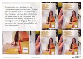 (F)EMPOWERMENT 4www.trendwatching.com/trends/fempowerment
An advertising piece distributed by the
Colombian energy company Codensa in March
2015 angered its users on social networks. A
flyer distributed with household bills included
the phrase ‘I have to ask my husband what
insufficient funds means’, accompanied by
an image of a woman shopping. After much
controversy, the company removed all the ads
from the campaign.
 