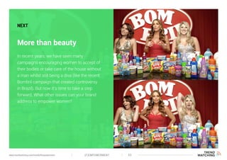 (F)EMPOWERMENT 43www.trendwatching.com/trends/fempowerment
More than beauty
NEXT
In recent years, we have seen many
campaigns encouraging women to accept of
their bodies or take care of the house without
a man whilst still being a diva (like the recent
Bombril campaign that created controversy
in Brazil). But now it’s time to take a step
forward. What other issues can your brand
address to empower women?
 