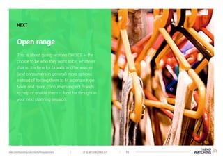 (F)EMPOWERMENT 45www.trendwatching.com/trends/fempowerment
Open range
NEXT
This is about giving women CHOICE – the
choice to be who they want to be, whatever
that is. It’s time for brands to offer women
(and consumers in general) more options
instead of forcing them to fit a certain type.
More and more, consumers expect brands
to help or enable them – food for thought in
your next planning session.
 