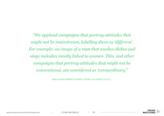 (F)EMPOWERMENT 46www.trendwatching.com/trends/fempowerment
Ana Laura Ramírez Ramos, from La Cabaretiza A.C.
“We applaud campaigns that portray attitudes that
might not be mainstream, labelling them as ‘different’.
For example: an image of a man that washes dishes and
sings melodies mostly linked to women. This, and other
campaigns that portray attitudes that might not be
conventional, are considered as ‘extraordinary’”
 
