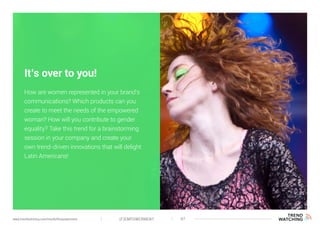 (F)EMPOWERMENT 47www.trendwatching.com/trends/fempowerment
It’s over to you!
How are women represented in your brand’s
communications? Which products can you
create to meet the needs of the empowered
woman? How will you contribute to gender
equality? Take this trend for a brainstorming
session in your company and create your
own trend-driven innovations that will delight
Latin Americans!
 