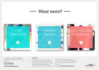 If you have any comments, suggestions
or questions then please do let us know.
Just email:
PAUL BACKMAN
Chief Client Officer
paul@trendwatching.com
About us
Established in 2002, trendwatching.com
is the world’s leading trend firm, scanning
the globe for the most promising consumer
trends, insights and related hands-on
business ideas. Our Premium Service counts
many of the world’s leading brands as
clients, while our free monthly Trend Briefings
go out to over 260,000 subscribers in 180
countries.
More at www.trendwatching.com
Want more?
Free
Publications
Premium
Service
LIVE: Keynotes
& Workshops
 
