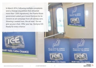 (F)EMPOWERMENT 5www.trendwatching.com/trends/fempowerment
In March 2014, following multiple complaints
(and a Change.org petition that attracted
more than 1,500 signatures), the Puerto Rican
government asked gum brand Dentyne Ice to
remove an ad campaign from all subway cars.
Showing a seated man, the ad read: ‘Do not
give up your chair. Offer your lap. Dentyne ICE:
Ready for every chance.’
 