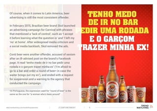(F)EMPOWERMENT 6www.trendwatching.com/trends/fempowerment
Of course, when it comes to Latin America, beer
advertising is still the most consistent offender.
In February 2015, Brazilian beer brand Skol launched
an advertising campaign for Carnival with phrases
that mentioned a ‘lack of control’, such as ‘I accept
it before learning what the question is’ and ‘I left my
‘no’ at home’. After widespread media criticism and
a social media backlash, Skol removed the ads.
Conti beer were another offender, accused of sexism
after an ill-advised post on the brand’s Facebook
page. It read ‘tenho medo de ir no bar pedir uma
rodada e o garçom trazer minha ex’ (‘I’m afraid to
go to a bar and order a round of beer* in case the
waiter brings out my ex’), and ended with a request
for suspension and a warning to the agency that
conducted the campaign.
*in Portuguese, the expression used for “round of beer” is the
same as the one for “a woman who’s been around”
 