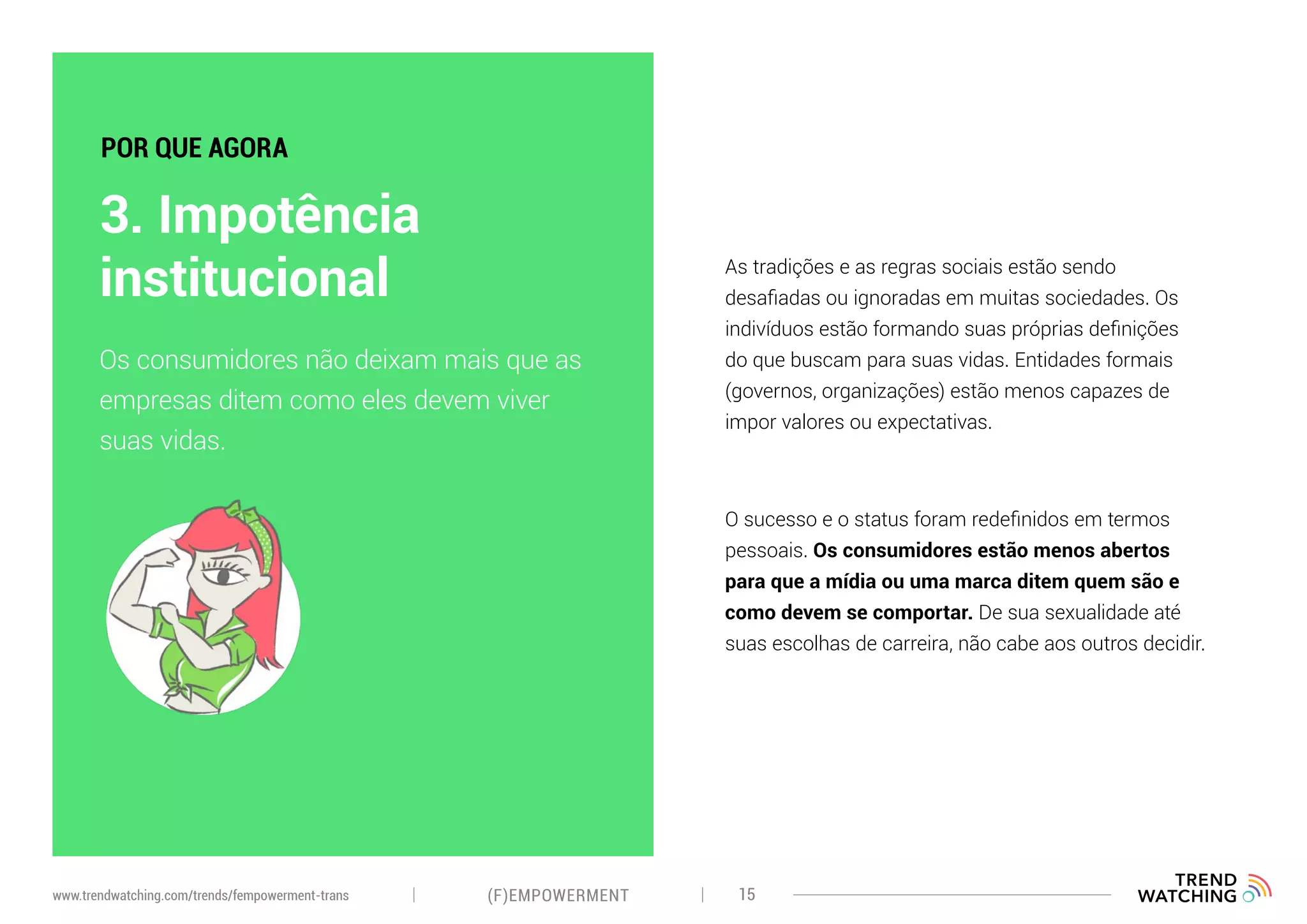 As tradições e as regras sociais estão sendo
desafiadas ou ignoradas em muitas sociedades. Os
indivíduos estão formando suas próprias definições
do que buscam para suas vidas. Entidades formais
(governos, organizações) estão menos capazes de
impor valores ou expectativas.
O sucesso e o status foram redefinidos em termos
pessoais. Os consumidores estão menos abertos
para que a mídia ou uma marca ditem quem são e
como devem se comportar. De sua sexualidade até
suas escolhas de carreira, não cabe aos outros decidir.
Os consumidores não deixam mais que as
empresas ditem como eles devem viver
suas vidas.
3. Impotência
institucional
POR QUE AGORA
(F)EMPOWERMENT 15www.trendwatching.com/trends/fempowerment-trans
 
