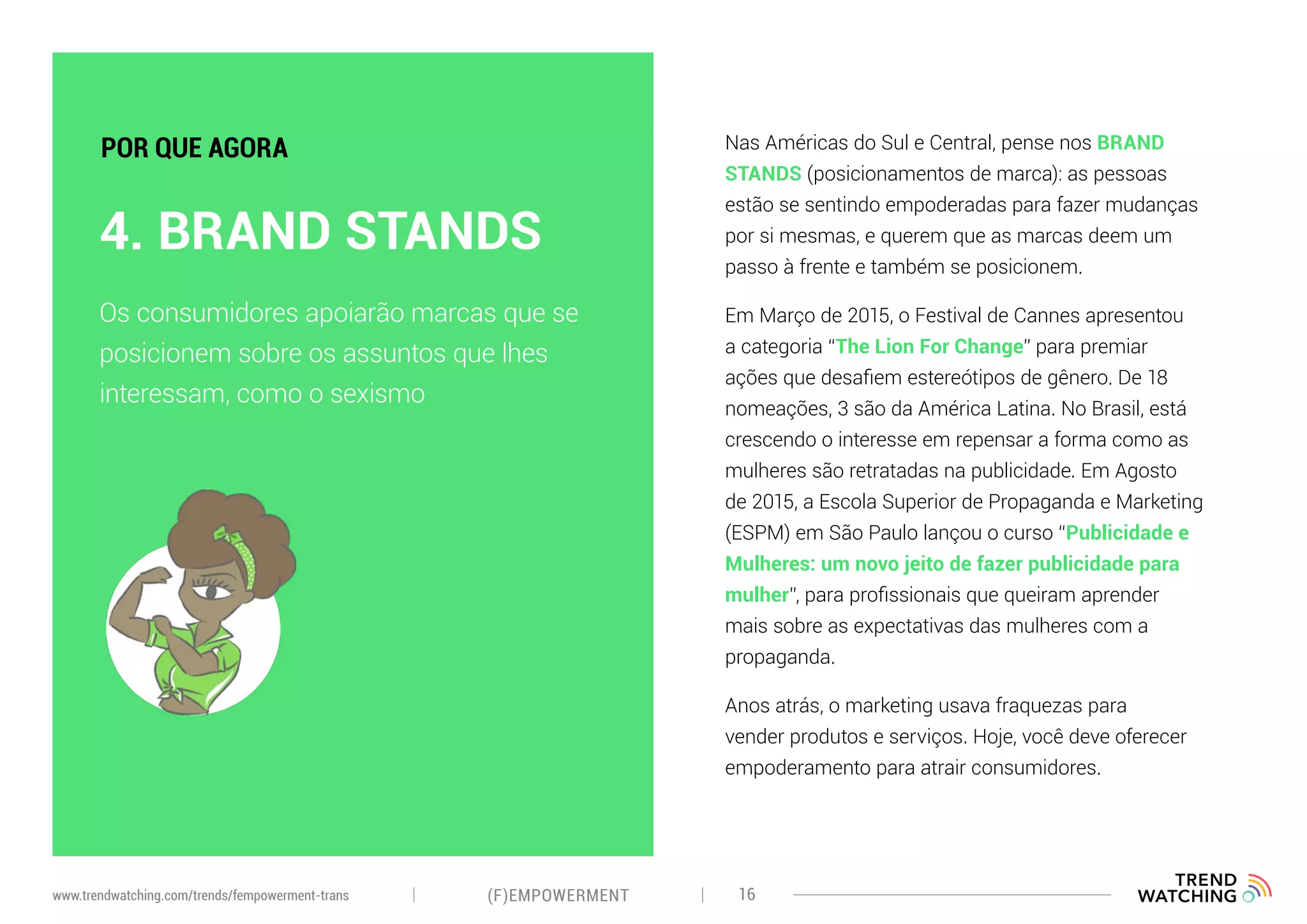 Nas Américas do Sul e Central, pense nos BRAND
STANDS (posicionamentos de marca): as pessoas
estão se sentindo empoderadas para fazer mudanças
por si mesmas, e querem que as marcas deem um
passo à frente e também se posicionem.
Em Março de 2015, o Festival de Cannes apresentou
a categoria “The Lion For Change” para premiar
ações que desafiem estereótipos de gênero. De 18
nomeações, 3 são da América Latina. No Brasil, está
crescendo o interesse em repensar a forma como as
mulheres são retratadas na publicidade. Em Agosto
de 2015, a Escola Superior de Propaganda e Marketing
(ESPM) em São Paulo lançou o curso “Publicidade e
Mulheres: um novo jeito de fazer publicidade para
mulher”, para profissionais que queiram aprender
mais sobre as expectativas das mulheres com a
propaganda.
Anos atrás, o marketing usava fraquezas para
vender produtos e serviços. Hoje, você deve oferecer
empoderamento para atrair consumidores.
Os consumidores apoiarão marcas que se
posicionem sobre os assuntos que lhes
interessam, como o sexismo
4. BRAND STANDS
POR QUE AGORA
(F)EMPOWERMENT 16www.trendwatching.com/trends/fempowerment-trans
 
