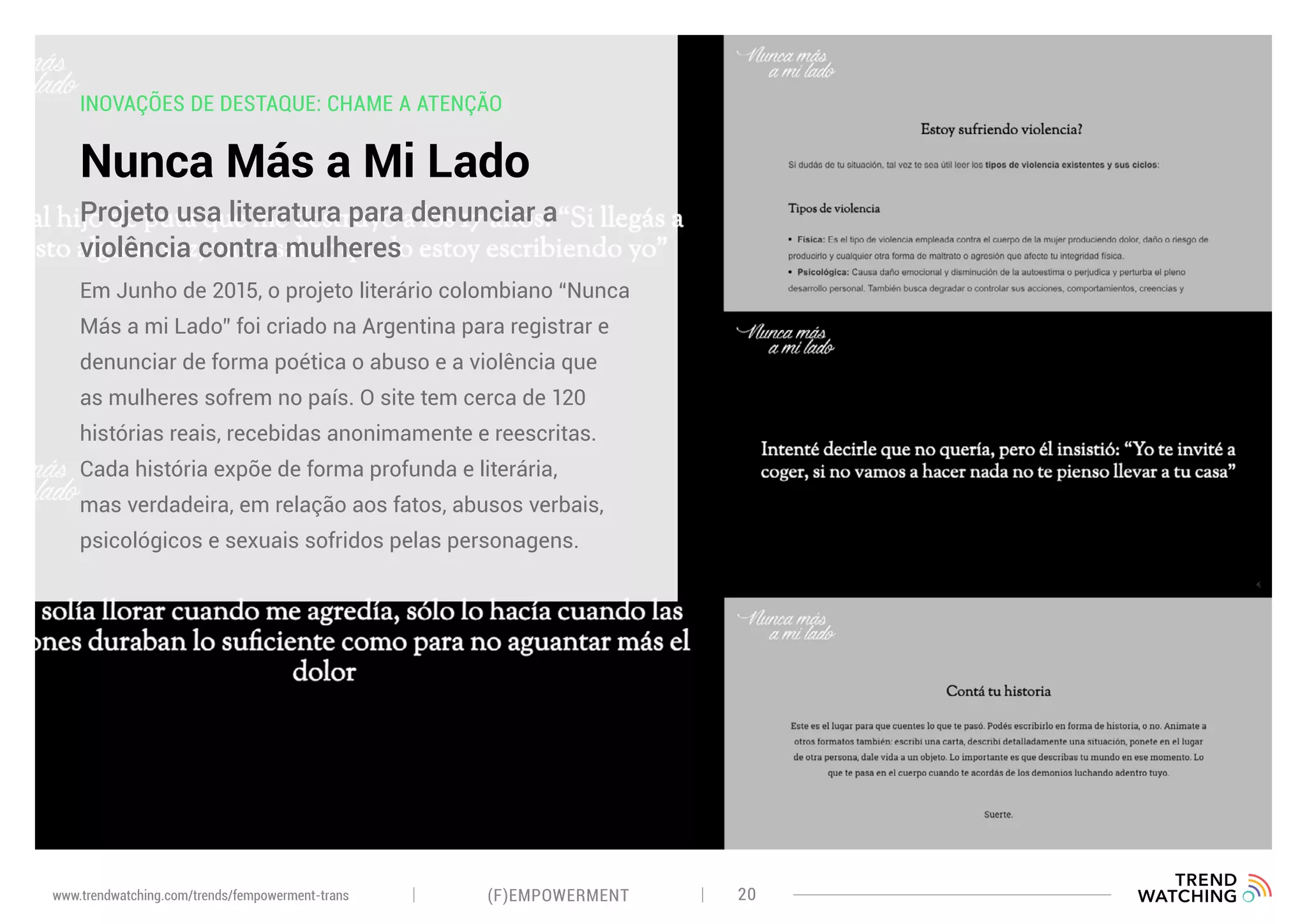 INOVAÇÕES DE DESTAQUE: CHAME A ATENÇÃO
Nunca Más a Mi Lado
Em Junho de 2015, o projeto literário colombiano “Nunca
Más a mi Lado” foi criado na Argentina para registrar e
denunciar de forma poética o abuso e a violência que
as mulheres sofrem no país. O site tem cerca de 120
histórias reais, recebidas anonimamente e reescritas.
Cada história expõe de forma profunda e literária,
mas verdadeira, em relação aos fatos, abusos verbais,
psicológicos e sexuais sofridos pelas personagens.
Projeto usa literatura para denunciar a
violência contra mulheres
(F)EMPOWERMENT 20www.trendwatching.com/trends/fempowerment-trans
 
