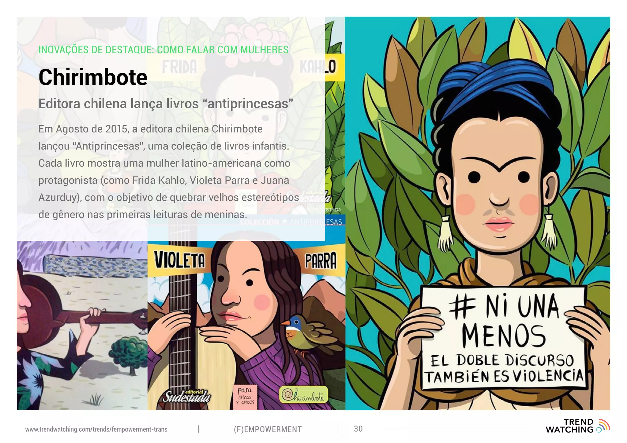 INOVAÇÕES DE DESTAQUE: COMO FALAR COM MULHERES
Chirimbote
Em Agosto de 2015, a editora chilena Chirimbote
lançou “Antiprincesas”, uma coleção de livros infantis.
Cada livro mostra uma mulher latino-americana como
protagonista (como Frida Kahlo, Violeta Parra e Juana
Azurduy), com o objetivo de quebrar velhos estereótipos
de gênero nas primeiras leituras de meninas.
Editora chilena lança livros “antiprincesas”
(F)EMPOWERMENT 30www.trendwatching.com/trends/fempowerment-trans
 