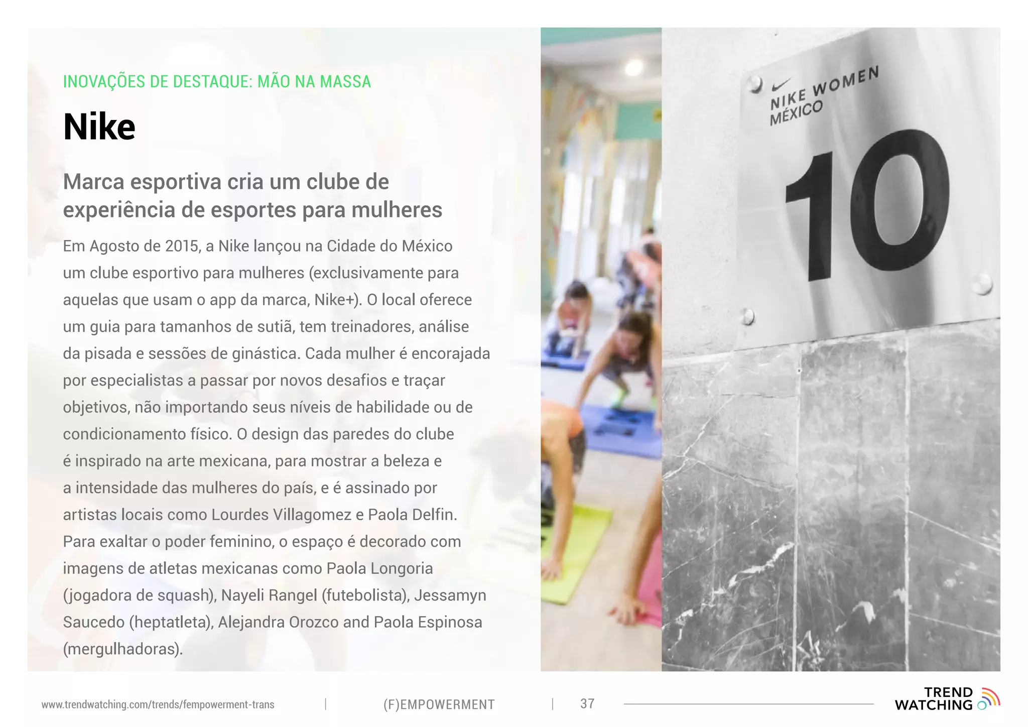INOVAÇÕES DE DESTAQUE: MÃO NA MASSA
Nike
Em Agosto de 2015, a Nike lançou na Cidade do México
um clube esportivo para mulheres (exclusivamente para
aquelas que usam o app da marca, Nike+). O local oferece
um guia para tamanhos de sutiã, tem treinadores, análise
da pisada e sessões de ginástica. Cada mulher é encorajada
por especialistas a passar por novos desafios e traçar
objetivos, não importando seus níveis de habilidade ou de
condicionamento físico. O design das paredes do clube
é inspirado na arte mexicana, para mostrar a beleza e
a intensidade das mulheres do país, e é assinado por
artistas locais como Lourdes Villagomez e Paola Delfin.
Para exaltar o poder feminino, o espaço é decorado com
imagens de atletas mexicanas como Paola Longoria
(jogadora de squash), Nayeli Rangel (futebolista), Jessamyn
Saucedo (heptatleta), Alejandra Orozco and Paola Espinosa
(mergulhadoras).
Marca esportiva cria um clube de
experiência de esportes para mulheres
(F)EMPOWERMENT 37www.trendwatching.com/trends/fempowerment-trans
 