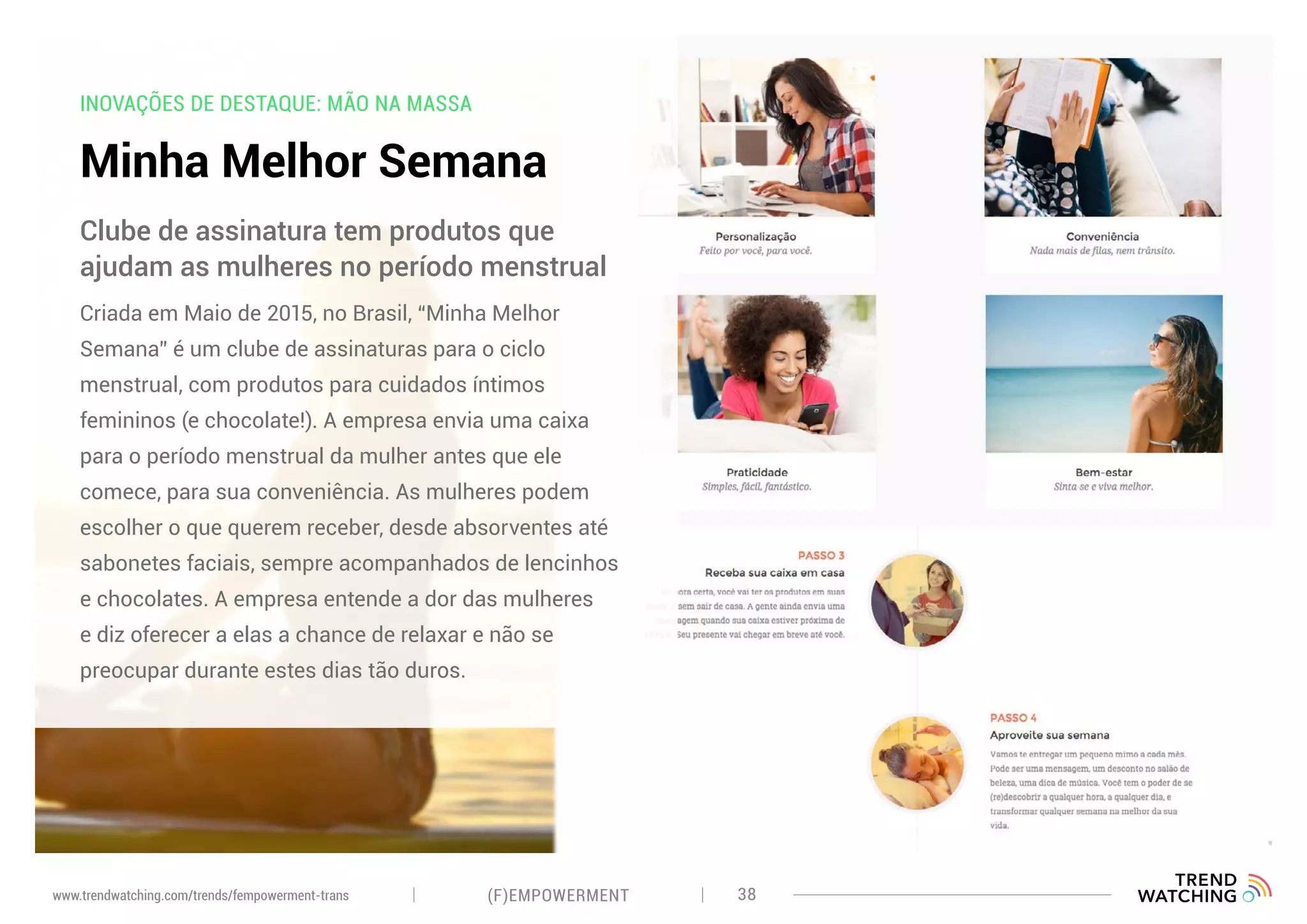 INOVAÇÕES DE DESTAQUE: MÃO NA MASSA
Minha Melhor Semana
Criada em Maio de 2015, no Brasil, “Minha Melhor
Semana” é um clube de assinaturas para o ciclo
menstrual, com produtos para cuidados íntimos
femininos (e chocolate!). A empresa envia uma caixa
para o período menstrual da mulher antes que ele
comece, para sua conveniência. As mulheres podem
escolher o que querem receber, desde absorventes até
sabonetes faciais, sempre acompanhados de lencinhos
e chocolates. A empresa entende a dor das mulheres
e diz oferecer a elas a chance de relaxar e não se
preocupar durante estes dias tão duros.
Clube de assinatura tem produtos que
ajudam as mulheres no período menstrual
(F)EMPOWERMENT 38www.trendwatching.com/trends/fempowerment-trans
 