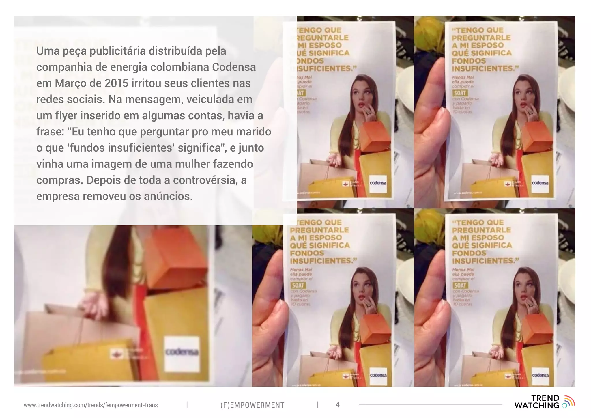 (F)EMPOWERMENT 4www.trendwatching.com/trends/fempowerment-trans
Uma peça publicitária distribuída pela
companhia de energia colombiana Codensa
em Março de 2015 irritou seus clientes nas
redes sociais. Na mensagem, veiculada em
um flyer inserido em algumas contas, havia a
frase: “Eu tenho que perguntar pro meu marido
o que ‘fundos insuficientes’ significa”, e junto
vinha uma imagem de uma mulher fazendo
compras. Depois de toda a controvérsia, a
empresa removeu os anúncios.
 