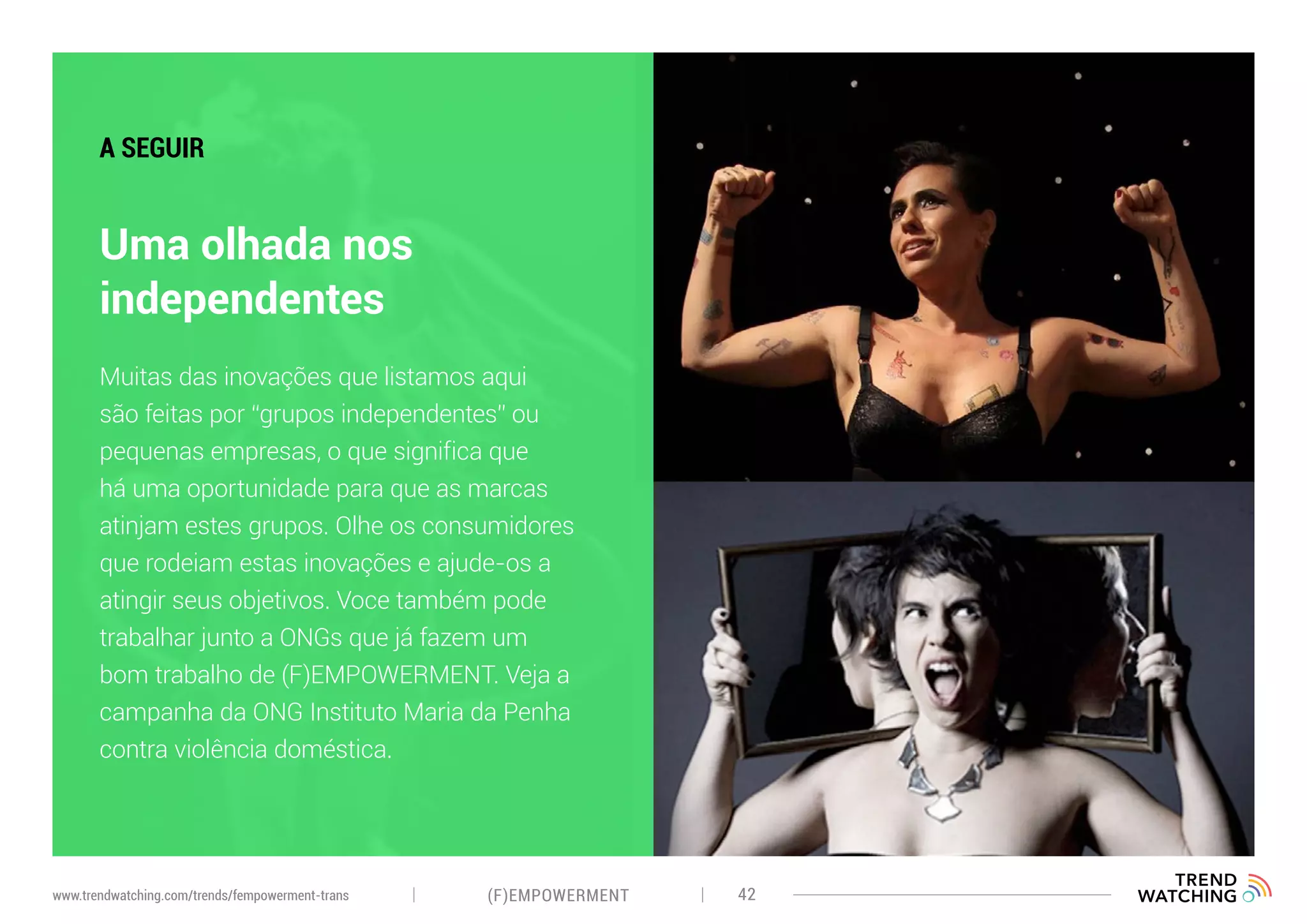 (F)EMPOWERMENT 42www.trendwatching.com/trends/fempowerment-trans
Uma olhada nos
independentes
A SEGUIR
Muitas das inovações que listamos aqui
são feitas por “grupos independentes” ou
pequenas empresas, o que significa que
há uma oportunidade para que as marcas
atinjam estes grupos. Olhe os consumidores
que rodeiam estas inovações e ajude-os a
atingir seus objetivos. Voce também pode
trabalhar junto a ONGs que já fazem um
bom trabalho de (F)EMPOWERMENT. Veja a
campanha da ONG Instituto Maria da Penha
contra violência doméstica.
 
