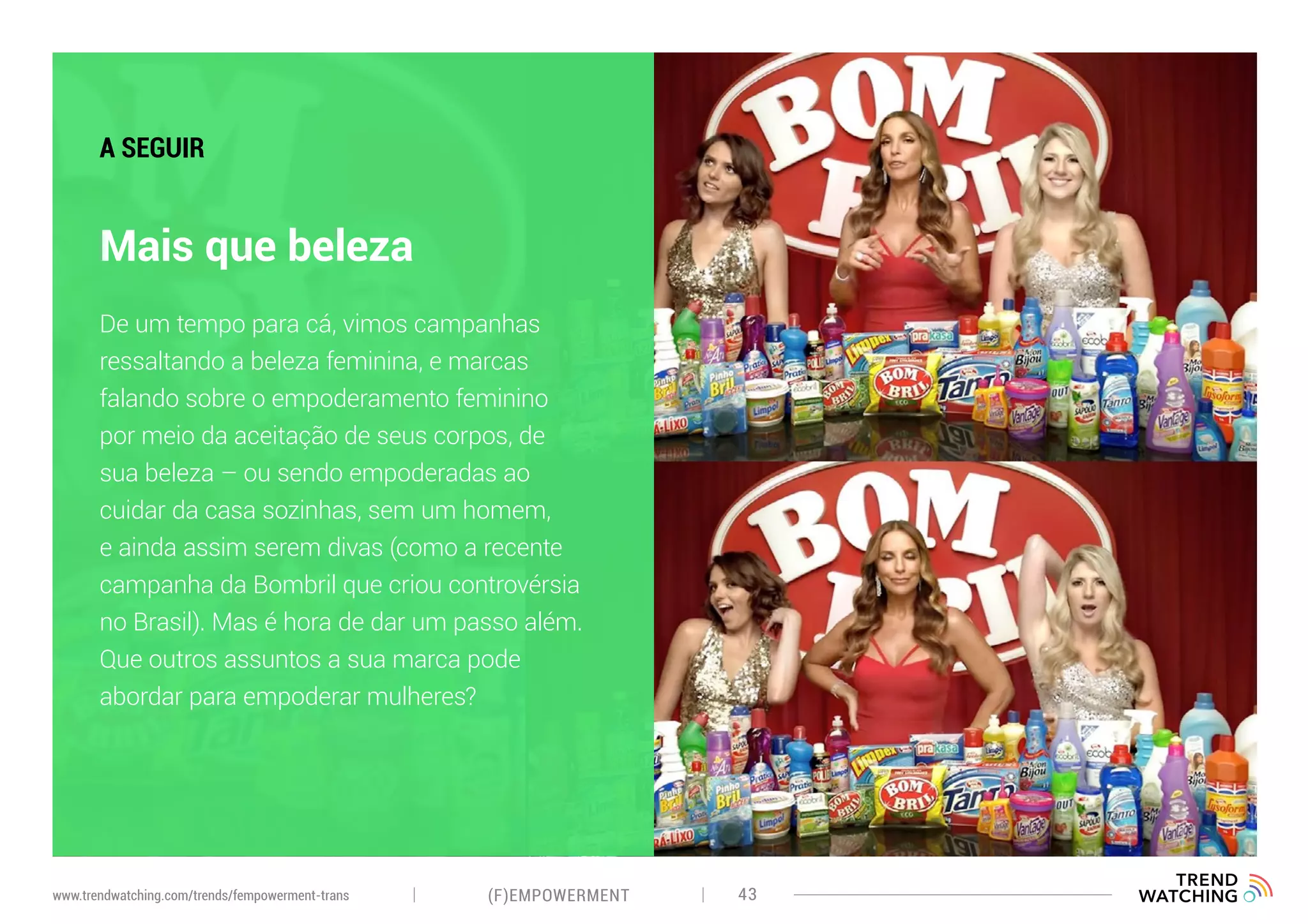 (F)EMPOWERMENT 43www.trendwatching.com/trends/fempowerment-trans
Mais que beleza
A SEGUIR
De um tempo para cá, vimos campanhas
ressaltando a beleza feminina, e marcas
falando sobre o empoderamento feminino
por meio da aceitação de seus corpos, de
sua beleza – ou sendo empoderadas ao
cuidar da casa sozinhas, sem um homem,
e ainda assim serem divas (como a recente
campanha da Bombril que criou controvérsia
no Brasil). Mas é hora de dar um passo além.
Que outros assuntos a sua marca pode
abordar para empoderar mulheres?
 