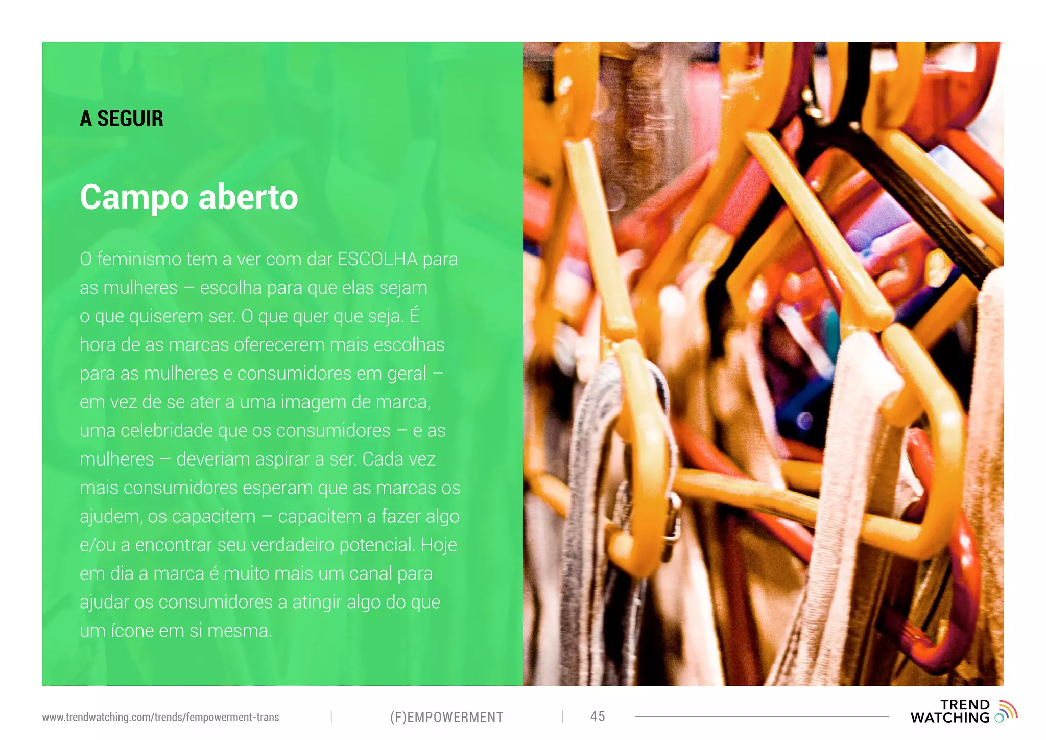(F)EMPOWERMENT 45www.trendwatching.com/trends/fempowerment-trans
Campo aberto
A SEGUIR
O feminismo tem a ver com dar ESCOLHA para
as mulheres – escolha para que elas sejam
o que quiserem ser. O que quer que seja. É
hora de as marcas oferecerem mais escolhas
para as mulheres e consumidores em geral –
em vez de se ater a uma imagem de marca,
uma celebridade que os consumidores – e as
mulheres – deveriam aspirar a ser. Cada vez
mais consumidores esperam que as marcas os
ajudem, os capacitem – capacitem a fazer algo
e/ou a encontrar seu verdadeiro potencial. Hoje
em dia a marca é muito mais um canal para
ajudar os consumidores a atingir algo do que
um ícone em si mesma.
 