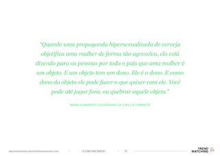 (F)EMPOWERMENT 10www.trendwatching.com/trends/fempowerment-trans
Maria Guimarães, cocriadora da Cerveja Feminista
“Quando uma propaganda hipersexualizada de cerveja
objetifica uma mulher de forma tão agressiva, ela está
dizendo para as pessoas por todo o país que uma mulher é
um objeto. E um objeto tem um dono. Ele é o dono. E como
dono do objeto ele pode fazer o que quiser com ele. Você
pode até jogar fora, ou quebrar aquele objeto.”
 