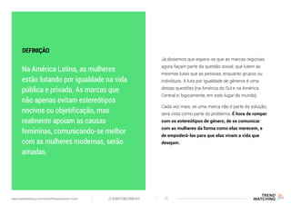 Na América Latina, as mulheres
estão lutando por igualdade na vida
pública e privada. As marcas que
não apenas evitam estereótipos
nocivos ou objetificação, mas
realmente apoiam as causas
femininas, comunicando-se melhor
com as mulheres modernas, serão
amadas.
Já dissemos que espera-se que as marcas regionais
agora façam parte da questão social, que lutem as
mesmas lutas que as pessoas, enquanto grupos ou
indivíduos. A luta por igualdade de gêneros é uma
destas questões (na América do Sul e na América
Central e, logicamente, em todo lugar do mundo).
Cada vez mais, se uma marca não é parte da solução,
será vista como parte do problema. É hora de romper
com os estereótipos de gênero, de se comunicar
com as mulheres da forma como elas merecem, e
de empoderá-las para que elas vivam a vida que
desejam.
DEFINIÇÃO
(F)EMPOWERMENT 11www.trendwatching.com/trends/fempowerment-trans
 